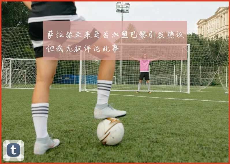 萨拉赫未来是否加盟巴黎引发热议但我无权评论此事