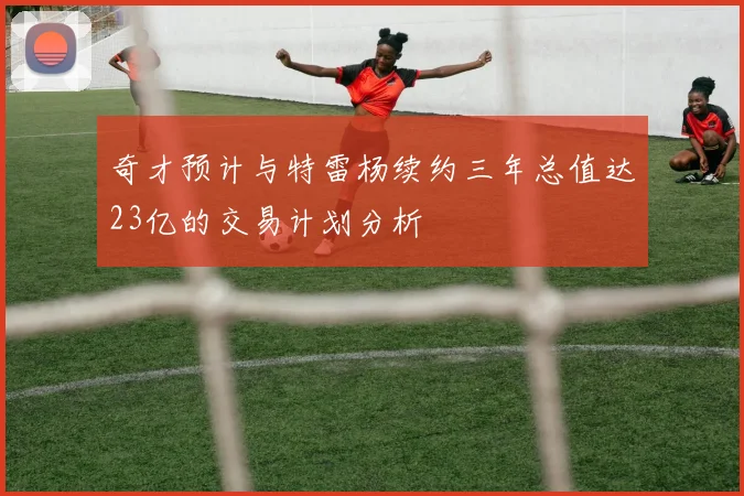 奇才预计与特雷杨续约三年总值达23亿的交易计划分析