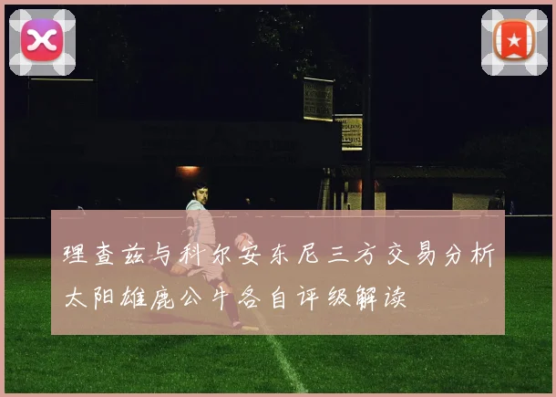 理查兹与科尔安东尼三方交易分析太阳雄鹿公牛各自评级解读