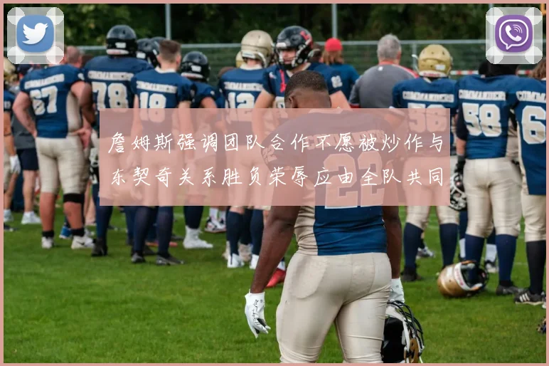 詹姆斯强调团队合作不愿被炒作与东契奇关系胜负荣辱应由全队共同承担