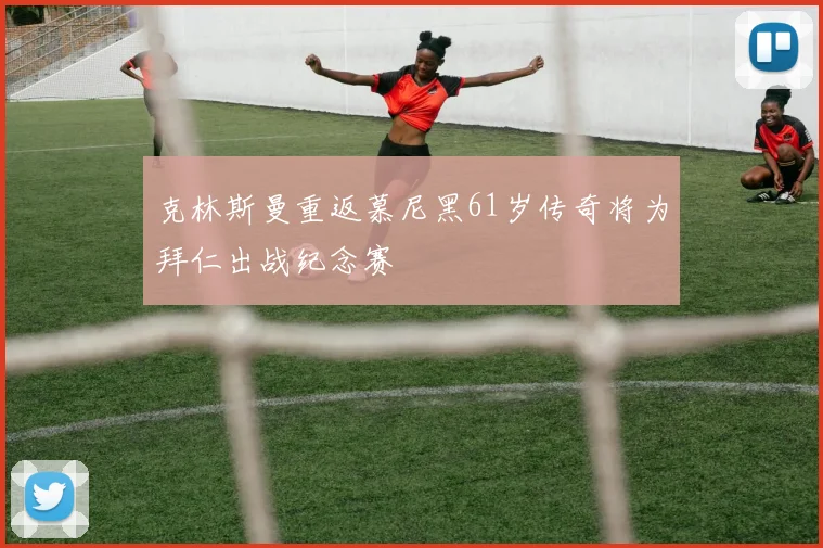 克林斯曼重返慕尼黑61岁传奇将为拜仁出战纪念赛