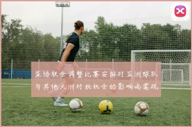亚协联会调整比赛安排对亚洲球队与其他大洲对抗机会的影响尚需观察