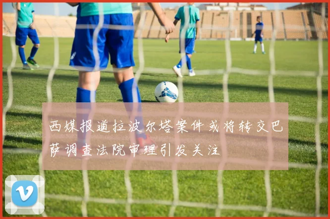 西媒报道拉波尔塔案件或将转交巴萨调查法院审理引发关注