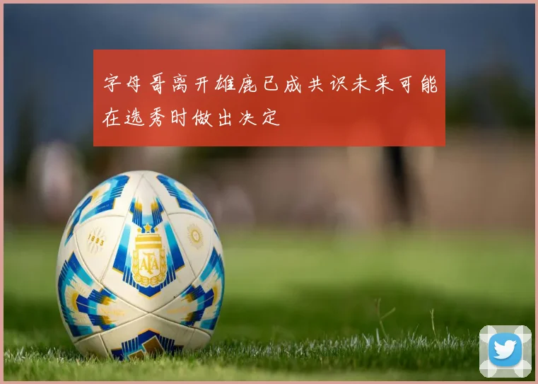 字母哥离开雄鹿已成共识未来可能在选秀时做出决定