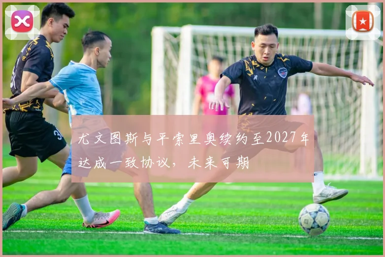 尤文图斯与平索里奥续约至2027年达成一致协议，未来可期