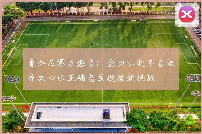鲁加尼赛后感言：全力以赴不言放弃决心以正确态度迎接新挑战