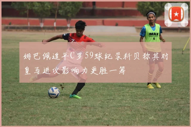 姆巴佩追平C罗59球纪录科贝称其对皇马进攻影响力更胜一筹