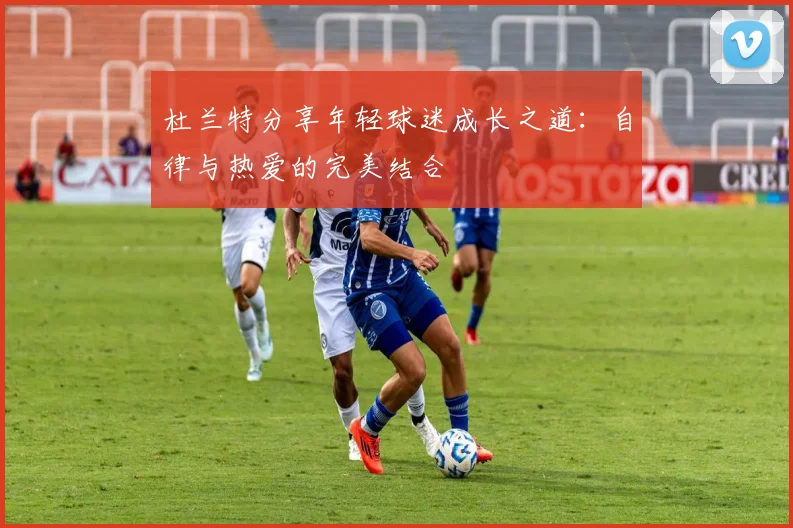 杜兰特分享年轻球迷成长之道：自律与热爱的完美结合