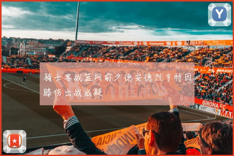 骑士客战篮网前夕德安德烈亨特因膝伤出战成疑
