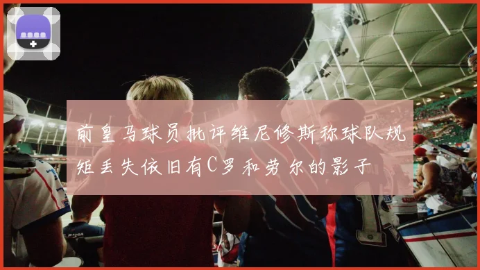 前皇马球员批评维尼修斯称球队规矩丢失依旧有C罗和劳尔的影子