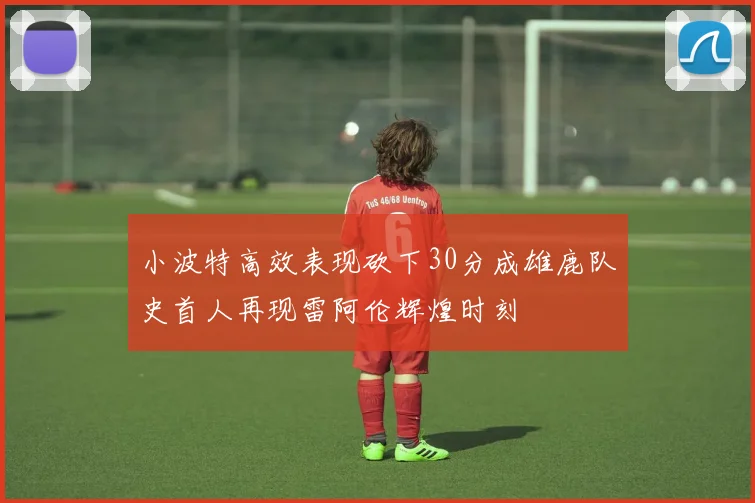 小波特高效表现砍下30分成雄鹿队史首人再现雷阿伦辉煌时刻