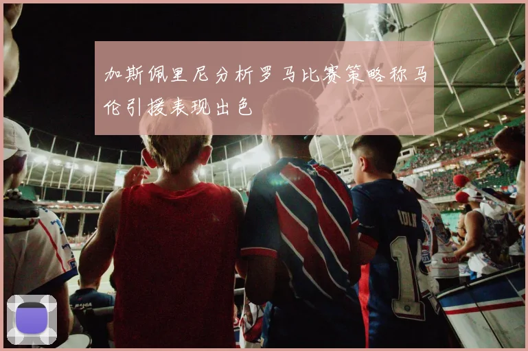 加斯佩里尼分析罗马比赛策略称马伦引援表现出色