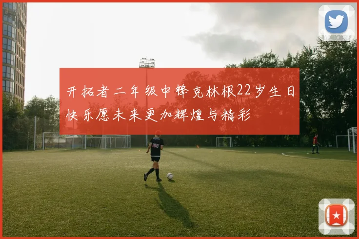 开拓者二年级中锋克林根22岁生日快乐愿未来更加辉煌与精彩