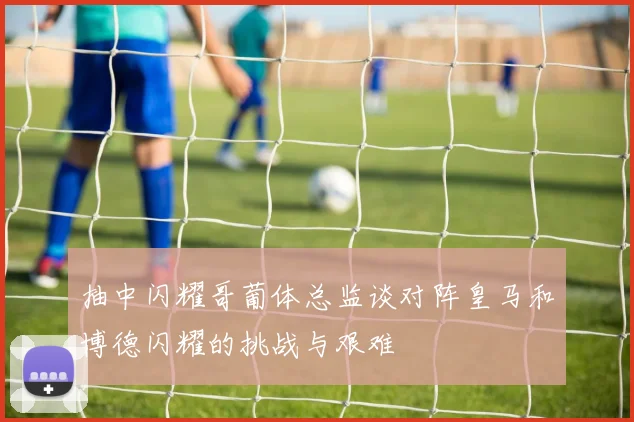 抽中闪耀哥葡体总监谈对阵皇马和博德闪耀的挑战与艰难