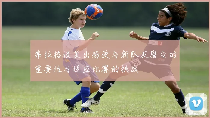 弗拉格谈复出感受与新队友磨合的重要性与适应比赛的挑战