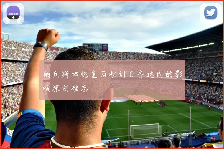 纳瓦斯回忆皇马初训日齐达内的影响深刻难忘