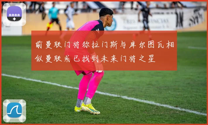 前曼联门将称拉门斯与库尔图瓦相似曼联或已找到未来门将之星