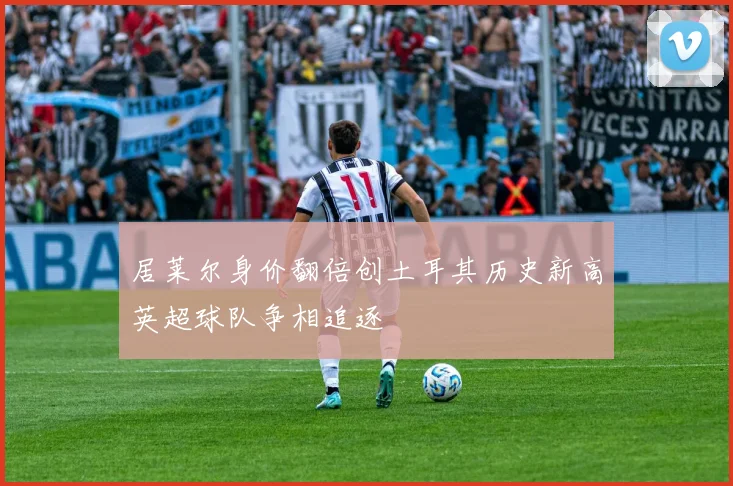 居莱尔身价翻倍创土耳其历史新高英超球队争相追逐