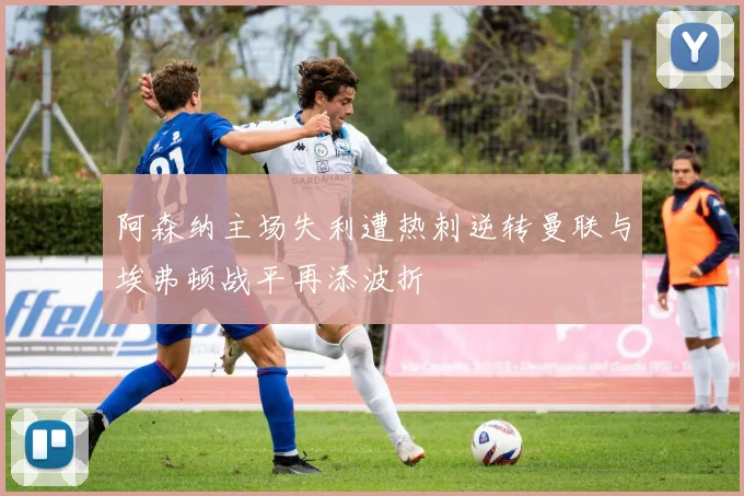 阿森纳主场失利遭热刺逆转曼联与埃弗顿战平再添波折