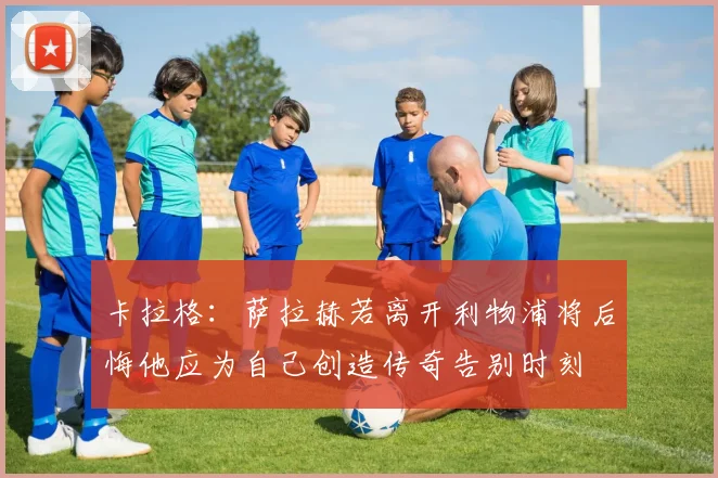卡拉格：萨拉赫若离开利物浦将后悔他应为自己创造传奇告别时刻