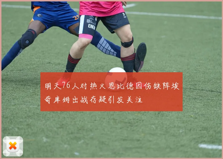 明天76人对热火恩比德因伤缺阵埃奇库姆出战存疑引发关注