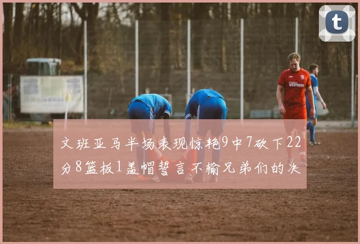 文班亚马半场表现惊艳9中7砍下22分8篮板1盖帽誓言不输兄弟们的决心