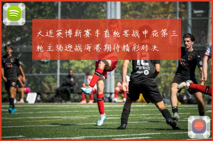 大连英博新赛季首轮客战申花第三轮主场迎战海港期待精彩对决