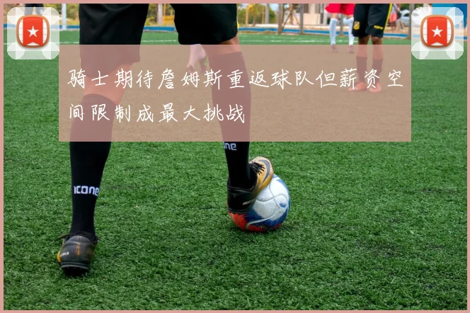 骑士期待詹姆斯重返球队但薪资空间限制成最大挑战