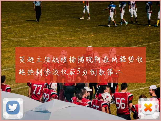 英超主场战绩榜揭晓阿森纳强势领跑热刺惨淡仅获5分倒数第二
