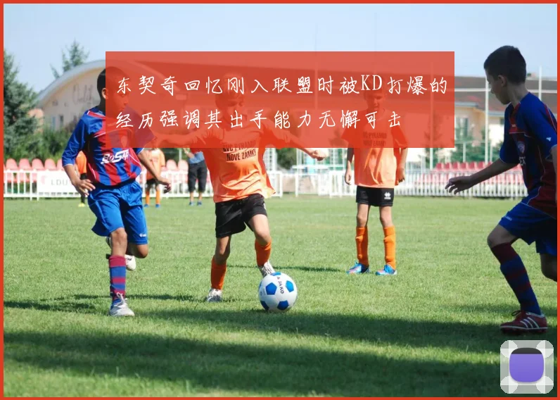 东契奇回忆刚入联盟时被KD打爆的经历强调其出手能力无懈可击