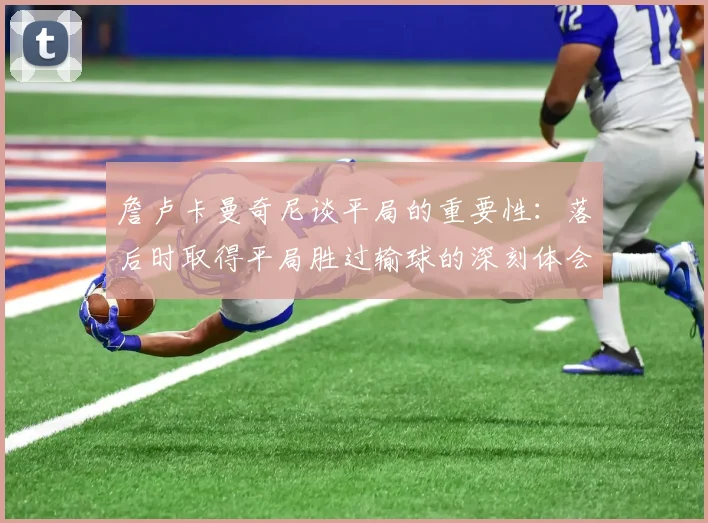 詹卢卡曼奇尼谈平局的重要性：落后时取得平局胜过输球的深刻体会