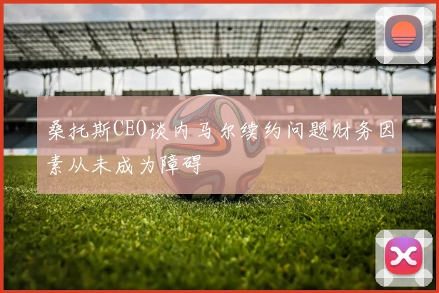 桑托斯CEO谈内马尔续约问题财务因素从未成为障碍