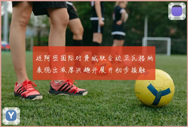 迈阿密国际对费城联合边卫瓦格纳表现出浓厚兴趣并展开初步接触