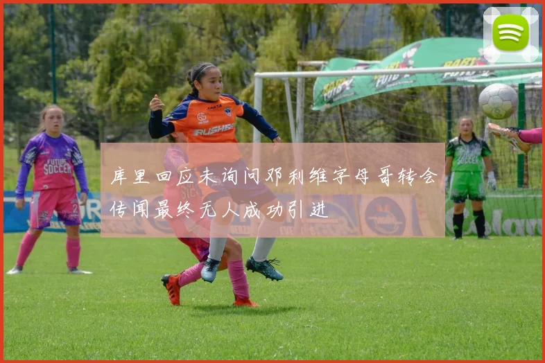 库里回应未询问邓利维字母哥转会传闻最终无人成功引进