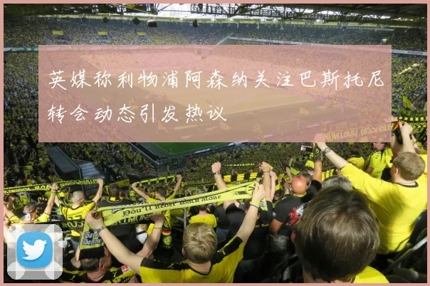 英媒称利物浦阿森纳关注巴斯托尼转会动态引发热议
