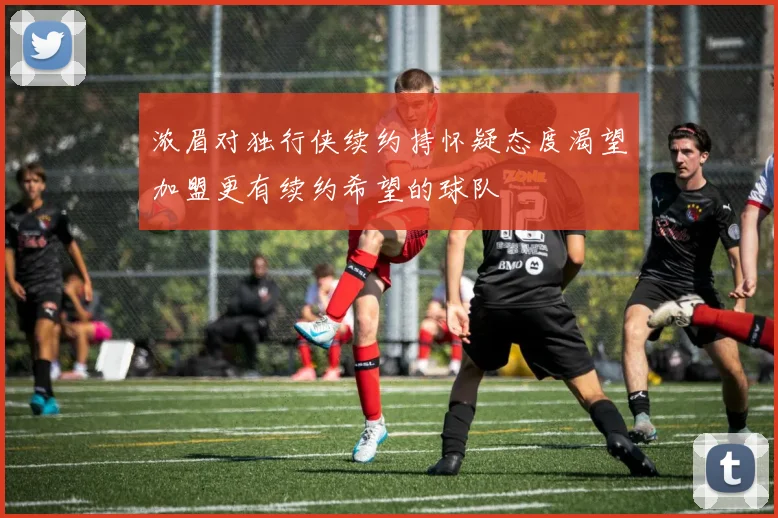 浓眉对独行侠续约持怀疑态度渴望加盟更有续约希望的球队