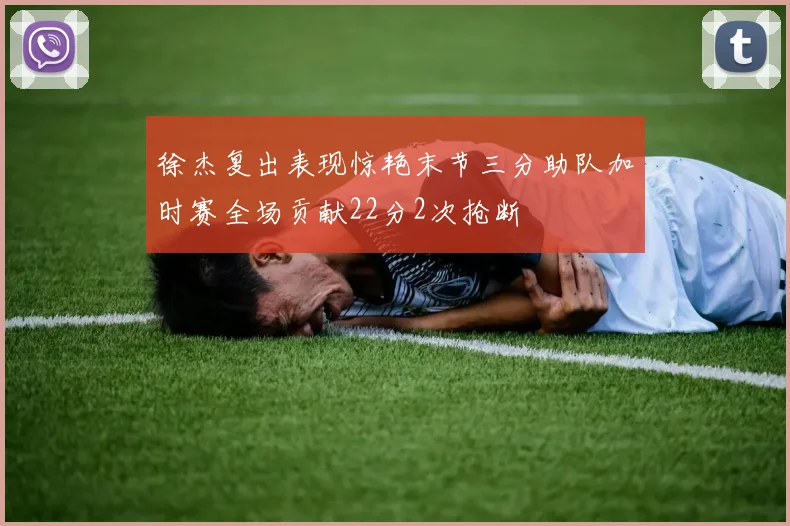 徐杰复出表现惊艳末节三分助队加时赛全场贡献22分2次抢断